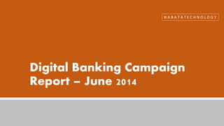 Digital Banking Campaign
Report – June 2014
N A B A T A T E C H N O L O G Y
 