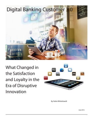 What Changed in
the Satisfaction
and Loyalty in the
Era of Disruptive
Innovation
Digital Banking Customer 3.0
By Fabio Mittelstaedt
July 2016
 