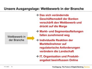 Unsere Ausgangslage: Wettbewerb in der Branche
à  Das sich verändernde
Geschäftsmodell der Banken
verschärft den Wettbewerb und
drückt auf die Marge

Wettbewerb in
der Branche

à  Markt- und Segmentaufteilungen
fallen zunehmend weg
à  Individuelle Reaktion der
Marktteilnehmer auf
regulatorische Anforderungen
verändern die Landschaft
à  IT, Organisation und Produktangebot beeinflussen Online

17.11.2013

10

Fachtagung. The Future of Digital Banking. Namics.

 