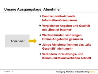 Unsere Ausgangslage: Abnehmer
à  Besitzen weitreichende
Informationstransparenz
à  Vergleichen Angebot und Qualität
mit „Best of Internet“

Abnehmer

à  Wechselhürden sind wegen
Online-Angeboten gesunken
à  Junge Abnehmer kennen das „alte
Geschäft“ nicht mehr
à  Verändern ihr Nutzungs- und
Kommunikationsverhalten schnell

17.11.2013

11

Fachtagung. The Future of Digital Banking. Namics.

 