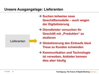 Unsere Ausgangslage: Lieferanten
à  Suchen teilweise neue
Geschäftsmodelle – auch wegen
der Digitalisierung
à  Dienstleister versuchen ihr
Geschäft mit „Produkten“ zu
skalieren
Lieferanten

à  Globalisierung des Einkaufs lässt
Treue zu Kunden schwinden
à  Kommunikation und Technologie
ist verwoben, Anbieter trennen
dies aber häufig

17.11.2013

12

Fachtagung. The Future of Digital Banking. Namics.

 