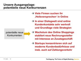 Unsere Ausgangslage:
potentielle neue Konkurrenzen
à  Viele Firmen suchen ihr
‚Heilsversprechen‘ in Online
à  In einer Dialogwelt sind online
Kundenkontakte sehr wertvoll
und Grundlage viele Strategien
potentielle neue
Konkurrenten

à  Wachstum des Online Shoppings
etabliert neue Rechnungssteller
mit Interesse an Zusatzgeschäft
à  Startups konzentrieren sich auf
moderne Kundenbedürfnisse und
insb. auch auf Zahlungsverkehr

17.11.2013

13

Fachtagung. The Future of Digital Banking. Namics.

 