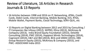 Review of Literature, 16 Articles in Research
Journals & 13 Reports
• 16 Articles between 1998 and 2016 on IT, Networking, ATMs, Credit
Cards, Debit Cards, Internet Banking, Mobile Banking, ECS, RTGS,
Mobile Wallet, Payment Banks, Cloud Technology, SERV-QUIL, etc
• 13 Reports on Digital Banking between 2012 and 2015 by Consulting /
IT Companies like Infosys (2012), WIPRO, Efma (2013), McKinsey &
Company (2013), India Brand Equity Foundation (2013), Deloitte
Consulting (2014), PWC (2014), Happiest Minds Technologies (2014),
Cognizant (2014), E&Y and IBA (2014), BCG and IAMAI (2015), DBS
Group Research Equity (2015), McKinsey & Company (2015), and
PWC- ASSOCHAM India-2015
5/2/2016 Digital Banking in India 11
 