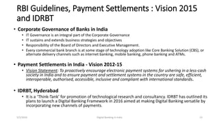 RBI Guidelines, Payment Settlements : Vision 2015
and IDRBT
• Corporate Governance of Banks in India
• IT Governance is an integral part of the Corporate Governance
• IT sustains and extends business strategies and objectives
• Responsibility of the Board of Directors and Executive Management.
• Every commercial bank branch is at some stage of technology adoption like Core Banking Solution (CBS), or
alternate delivery channels such as internet banking, mobile banking, phone banking and ATMs.
• Payment Settlements in India - Vision 2012-15
• Vision Statement: To proactively encourage electronic payment systems for ushering in a less-cash
society in India and to ensure payment and settlement systems in the country are safe, efficient,
interoperable, authorised, accessible, inclusive and compliant with international standards.
• IDRBT, Hyderabad
• It is a ‘Think-Tank’ for promotion of technological research and consultancy. IDRBT has outlined its
plans to launch a Digital Banking Framework in 2016 aimed at making Digital Banking versatile by
incorporating new channels of payments.
5/2/2016 Digital Banking in India 13
 