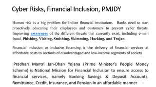 Cyber Risks, Financial Inclusion, PMJDY
5/2/2016 Digital Banking in India 27
Human risk is a big problem for Indian financial institutions. Banks need to start
proactively educating their employees and customers to prevent cyber threats.
Improving awareness of the different threats that currently exist, including e-mail
fraud, Phishing, Vishing, Smishing, Skimming, Hacking, and Trojan.
Financial inclusion or inclusive financing is the delivery of financial services at
affordable costs to sections of disadvantaged and low-income segments of society
Pradhan Mantri Jan-Dhan Yojana (Prime Minister's People Money
Scheme) is National Mission for Financial Inclusion to ensure access to
financial services, namely Banking Savings & Deposit Accounts,
Remittance, Credit, Insurance, and Pension in an affordable manner
 