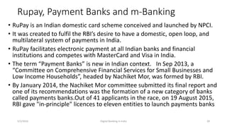 Rupay, Payment Banks and m-Banking
• RuPay is an Indian domestic card scheme conceived and launched by NPCI.
• It was created to fulfil the RBI’s desire to have a domestic, open loop, and
multilateral system of payments in India.
• RuPay facilitates electronic payment at all Indian banks and financial
institutions and competes with MasterCard and Visa in India.
• The term “Payment Banks” is new in Indian context. In Sep 2013, a
“Committee on Comprehensive Financial Services for Small Businesses and
Low Income Households”, headed by Nachiket Mor, was formed by RBI.
• By January 2014, the Nachiket Mor committee submitted its final report and
one of its recommendations was the formation of a new category of banks
called payments banks.Out of 41 applicants in the race, on 19 August 2015,
RBI gave "in-principle" licences to eleven entities to launch payments banks
5/2/2016 Digital Banking in India 28
 