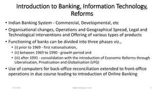 Introduction to Banking, Information Technology,
Reforms
• Indian Banking System - Commercial, Developmental, etc
• Organisational changes, Operations and Geographical Spread, Legal and
Technological interventions and Offering of various types of products
• Functioning of banks can be divided into three phases viz.,
• (i) prior to 1969 - first nationalisation,
• (ii) between 1969 to 1990 - growth period and
• (iii) after 1991 - consolidation with the introduction of Economic Reforms through
Liberalisation, Privatisation and Globalisation (LPG)
• Use of computers for back-office reconciliation extended to front-office
operations in due course leading to introduction of Online Banking
5/2/2016 Digital Banking in India 3
 
