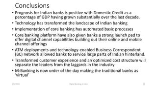 Conclusions
• Prognosis for Indian banks is positive with Domestic Credit as a
percentage of GDP having grown substantially over the last decade.
• Technology has transformed the landscape of Indian banking
• Implementation of core banking has automated basic processes
• Core banking platform have also given banks a strong launch pad to
offer digital channel capabilities building out their online and mobile
channel offerings
• ATM deployments and technology-enabled Business Correspondent
(BC) network allowed banks to service large parts of Indian hinterland.
• Transformed customer experience and an optimized cost structure will
separate the leaders from the laggards in the industry
• M-Banking is now order of the day making the traditional banks as
‘virtual’
5/2/2016 Digital Banking in India 33
 