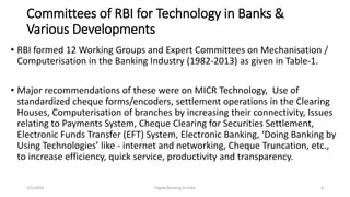 Committees of RBI for Technology in Banks &
Various Developments
• RBI formed 12 Working Groups and Expert Committees on Mechanisation /
Computerisation in the Banking Industry (1982-2013) as given in Table-1.
• Major recommendations of these were on MICR Technology, Use of
standardized cheque forms/encoders, settlement operations in the Clearing
Houses, Computerisation of branches by increasing their connectivity, Issues
relating to Payments System, Cheque Clearing for Securities Settlement,
Electronic Funds Transfer (EFT) System, Electronic Banking, ‘Doing Banking by
Using Technologies’ like - internet and networking, Cheque Truncation, etc.,
to increase efficiency, quick service, productivity and transparency.
5/2/2016 Digital Banking in India 6
 