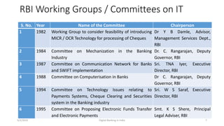 RBI Working Groups / Committees on IT
S. No. Year Name of the Committee Chairperson
1 1982 Working Group to consider feasibility of introducing
MICR / OCR Technology for processing of Cheques
Dr Y B Damle, Advisor,
Management Services Dept.,
RBI
2 1984 Committee on Mechanization in the Banking
Industry
Dr. C. Rangarajan, Deputy
Governor, RBI
3 1987 Committee on Communication Network for Banks
and SWIFT implementation
Sri. TNA Iyer, Executive
Director, RBI
4 1988 Committee on Computerisation in Banks Dr C. Rangarajan, Deputy
Governor, RBI
5 1994 Committee on Technology Issues relating to
Payments Systems, Cheque Clearing and Securities
system in the Banking industry
Sri. W S Saraf, Executive
Director, RBI
6 1995 Committee on Proposing Electronic Funds Transfer
and Electronic Payments
Smt. K S Shere, Principal
Legal Adviser, RBI
5/2/2016 Digital Banking in India 7
 