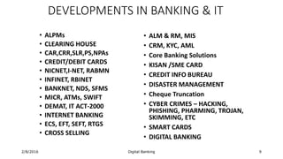 2/8/2016 Digital Banking 9
DEVELOPMENTS IN BANKING & IT
• ALPMs
• CLEARING HOUSE
• CAR,CRR,SLR,PS,NPAs
• CREDIT/DEBIT CARDS
• NICNET,I-NET, RABMN
• INFINET, RBINET
• BANKNET, NDS, SFMS
• MICR, ATMs, SWIFT
• DEMAT, IT ACT-2000
• INTERNET BANKING
• ECS, EFT, SEFT, RTGS
• CROSS SELLING
• ALM & RM, MIS
• CRM, KYC, AML
• Core Banking Solutions
• KISAN /SME CARD
• CREDIT INFO BUREAU
• DISASTER MANAGEMENT
• Cheque Truncation
• CYBER CRIMES – HACKING,
PHISHING, PHARMING, TROJAN,
SKIMMING, ETC
• SMART CARDS
• DIGITAL BANKING
 