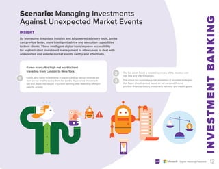 1 Karen, who holds investments in Japan’s energy sector, receives an
alert on her mobile device from her bank’s AI-powered investment
bot that Japan has issued a tsunami warning after detecting offshore
seismic activity.
The bot sends Karen a detailed summary of the situation and
risk, loss and effect imposed.
The virtual bot automates a risk simulation of possible strategies
that Karen should pursue based on her personal finance
profiles—financial history, investment behavior and wealth goals.
2
3
12
Digital Banking Playbook
By leveraging deep data insights and AI-powered advisory tools, banks
can provide faster, more intelligent advice and execution capabilities
to their clients. These intelligent digital tools improve accessibility
for sophisticated investment management to allow users to deal with
unexpected and volatile market events swiftly and effectively.
Scenario: Managing Investments
Against Unexpected Market Events
INSIGHT
Karen is an ultra high net worth client
traveling from London to New York.
 