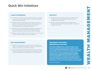 Quick Win Initiatives
MICROSOFT SPOTLIGHT:
INNOVATION IN ACTION
South Africa’s Nedbank built an artificial intelligent, cloud-
based bot that allows the bank deliver enhanced customer
service using Microsoft Bot Framework. Nedbank can not only
provide better service at a lower cost, but expand its individual
investor business without straying from its broker-based
financial services. Through the Microsoft Azure Language
Understanding Intelligent Service, Nedbank’s Electronic
Virtual Assistant (EVA) can meet their client’s specific needs
and respond aptly to context-dependent situations. Since its
deployment, the EVA has been able to respond to 80 percent of
client inquiries at 10 percent of the traditional cost of live agents.
bit.ly/Microsoft_NedBank
16
Digital Banking Playbook
CLIENT EXPERIENCE SECURITY
●
● Facilitate an anywhere, anytime client relationship by building
secure wealth management tools into consumers’ preferred
social and digital channels
●
● Identify how contextual factors, like a change of career or a
death in the family, might affect clients’ wealth management
decisions; partner with services that can predict and
communicate these touchpoints with clients
●
● Consider how sharing aggregated portfolio updates directly
with consumers, such as a daily mobile update or digital
debrief, can help them feel in control of their investments
●
● Stratify investment tools by level of automation in order to offer
a wider range of solutions to a greater audience
●
● Enable software-supported portfolio management tools
to offload day-to-day tracking, compliance and risk
management from analysts
●
● Reduce compliance burden and associated costs by
ensuring that customers’ devices and digital management
channels are secure
RISK MANAGEMENT
●
● Mitigate risk by running investment simulation models that
utilize real-time global market data to more accurately predict
portfolio performance and adjust as needed
●
● Create a flagging compliance system that uses data insights
from previous trades and investments to automatically mark
potential irregularities to reduce the risk of non-compliance
 