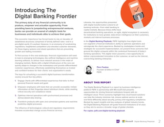 2
Digital Banking Playbook
The primary duty of any financial community is to
produce, empower and actualize opportunity. From
providing loans to jumpstarting entrepreneurial ventures,
banks can provide an arsenal of catalytic tools for
businesses and individuals alike to achieve their goals.
Introducing The
Digital Banking Frontier
The Digital Banking Playbook is a report by business intelligence
platform PSFK in partnership with Microsoft that presents
opportunities for driving financial institutions forward with an
intelligent cloud. Three scenarios highlight how cloud-based solutions
can help the industry minimize risk, ensure optimal service at scale
and think differently about security, privacy and regulatory compliance.
Backed by expert insights and key analyses of global industry trends,
the Digital Banking Playbook will guide financial institutions of all sizes
as they aim to service a broader range of global clientele.
For copies: psfk.com/digital-banking-playbook
ABOUT THIS REPORT
Piers Fawkes
Founder & Editor-in-Chief
PSFK
Likewise, the opportunities presented
with digital transformation extend to all
banking verticals—from retail banking to
capital markets. Because these shifts have
decentralized banking operations, an agile, digital ecosystem is necessary
for institutions to have greater, data-driven intelligence on their customers,
markets and internal business processes.
In the Digital Banking Playbook, PSFK highlights how digital tools
can augment a financial institution’s ability to optimize operations and
reinvigorate the client experience. Backed by marketplace trends and
strategies for successful implementation, we present three scenarios that
ground this digital conquest within the contextual framework of today’s
banking operations. This digital vision presents a new opportunity to
deliver unprecedented innovation to the customer, as well as the internal,
overarching banking enterprise.
This economic importance has forced banks to rely on decades of
established structures comprised of strictly defined roles—and in a
pre-digital world, it’s worked. However, in an economy of constraining
regulations, heightened competition and elevated customer demands,
it’s these legacy systems and siloed operations that are preventing
growth and stalling innovation.
To find success in this new landscape, financial organizations will need
to look to emerging technologies, like artificial intelligence and machine
learning software, to deliver more relevant services in the midst of
changing markets. Banks with a digital infrastructure at the core can
quickly adapt to changes in the marketplace and provide differentiated
customer experiences, effectively establishing themselves as trusted
and confident brokers for their clients’ and organization’s needs.
The keys for actualizing a successful digital business transformation
revolve around four key pillars:
1. Engage clients with differentiated experiences that tailor to their
personal financial needs and goals
2. Empower employees with tools that can provide accessible, holistic
information at their fingertips about individual clients, while meeting
critical security and compliance needs
3. Optimize internal operations with synchronized processes and
democratized data-sharing
4. Transform products with open and connected systems and real-time
predictive digital processes
The influence of technological, cultural and regulatory requirements
mandate accelerated change across financial services.
 