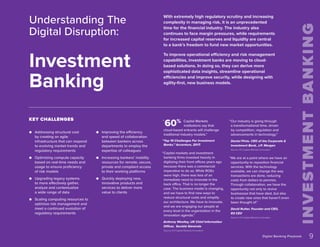 “
9
Digital Banking Playbook
Capital Markets
institutions say that
cloud-based entrants will challenge
traditional industry models.”
“Top 10 Challenges For Investment
Banks.” Accenture, 2017.
“Capital markets and investment
banking firms invested heavily in
digitizing their front offices years ago
because there was a commercial
imperative to do so. While ROEs
were high, there was less of an
immediate need to innovate in the
back office. That is no longer the
case. The business model is changing,
and we have to find new ways to
reduce structural costs and simplify
our architecture. We have to innovate,
and we are engaging our people at
every level in the organization in the
innovation agenda.”
Anthony Woolley, UK Chief Information
Officer, Société Générale
Source: EY-Capital Markets-Innovation
“Our industry is going through
a transformational time, driven
by competition, regulation and
advancements in technology.”
Daniel Pinto. CEO of the Corporate &
Investment Bank, J.P. Morgan
Source: EY-Capital Markets-Innovation
“We are at a point where we have an
opportunity to reposition financial
services. With the technology
available, we can change the way
transactions are done, reducing
costs from dollars to pennies.
Through collaboration, we have the
opportunity not only to revive
businesses that have died, but also
to create new ones that haven’t even
been thought of.”
David Rutter. Founder and CEO,
R3 CEV
Source: EY-Capital Markets-Innovation
With extremely high regulatory scrutiny and increasing
complexity in managing risk, it is an unprecedented
time for the financial industry. The industry also
continues to face margin pressures, while requirements
for increased capital reserves and liquidity are central
to a bank’s freedom to fund new market opportunities.
To improve operational efficiency and risk management
capabilities, investment banks are moving to cloud-
based solutions. In doing so, they can derive more
sophisticated data insights, streamline operational
efficiencies and improve security, while designing with
agility-first, new business models.
Understanding The
Digital Disruption:
Investment
Banking
●
● Addressing structural cost
by creating an agile
infrastructure that can respond
to evolving market trends and
regulatory requirements
●
● Optimizing compute capacity
based on real-time needs and
usage to ensure proficiency
of risk models
●
● Upgrading legacy systems
to more effectively gather,
analyze and contextualize
a wide range of data
●
● Scaling computing resources to
optimize risk management and
meet a continued evolution of
regulatory requirements
●
● Improving the efficiency
and speed of collaboration
between bankers across
departments to employ the
expertise of colleagues
●
● Increasing bankers’ mobility
resources for remote, secure,
private and compliant access
to their working platforms
●
● Quickly deploying new,
innovative products and
services to deliver more
value to clients
60%
KEY CHALLENGES
 