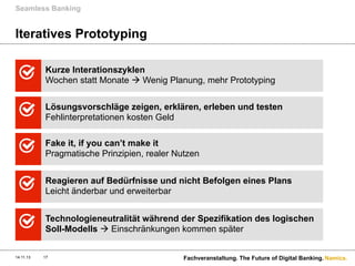 Seamless Banking

Iteratives Prototyping
Kurze Interationszyklen
Wochen statt Monate à Wenig Planung, mehr Prototyping
Lösungsvorschläge zeigen, erklären, erleben und testen
Fehlinterpretationen kosten Geld
Fake it, if you can’t make it
Pragmatische Prinzipien, realer Nutzen
Reagieren auf Bedürfnisse und nicht Befolgen eines Plans
Leicht änderbar und erweiterbar
Technologieneutralität während der Spezifikation des logischen
Soll-Modells à Einschränkungen kommen später
14.11.13

17

Fachveranstaltung. The Future of Digital Banking. Namics.

 