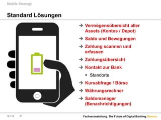Mobile Strategy

Standard Lösungen
à  Vermögensübersicht aller
Assets (Kontos / Depot)
à  Saldo und Bewegungen
à  Zahlung scannen und
erfassen
à  Zahlungsübersicht
à  Kontakt zur Bank
§  Standorte
à  Kursabfrage / Börse
à  Währungsrechner
à  Saldomanager
(Benachrichtigungen)
14.11.13

27

Fachveranstaltung. The Future of Digital Banking. Namics.

 