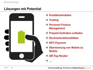 Mobile Strategy

Lösungen mit Potential
à  Kreditkartendaten
à  Trading
à  Personal Finance
Management
à  Prepaid Guthaben aufladen
à  Rechnerfunktionalitäten
à  NFC Payment
à  Überweisung von Mobile zu
Mobile
à  QR-Tag Reader
à  …
14.11.13

29

Fachveranstaltung. The Future of Digital Banking. Namics.

 