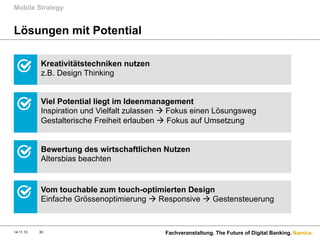 Mobile Strategy

Lösungen mit Potential
Kreativitätstechniken nutzen
z.B. Design Thinking
Viel Potential liegt im Ideenmanagement
Inspiration und Vielfalt zulassen à Fokus einen Lösungsweg
Gestalterische Freiheit erlauben à Fokus auf Umsetzung
Bewertung des wirtschaftlichen Nutzen
Altersbias beachten

Vom touchable zum touch-optimierten Design
Einfache Grössenoptimierung à Responsive à Gestensteuerung

14.11.13

30

Fachveranstaltung. The Future of Digital Banking. Namics.

 