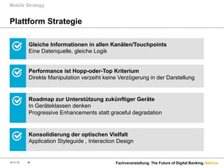 Mobile Strategy

Plattform Strategie
Gleiche Informationen in allen Kanälen/Touchpoints
Eine Datenquelle, gleiche Logik
Performance ist Hopp-oder-Top Kriterium
Direkte Manipulation verzeiht keine Verzögerung in der Darstellung

Roadmap zur Unterstützung zukünftiger Geräte
In Geräteklassen denken
Progressive Enhancements statt graceful degradation

Konsolidierung der optischen Vielfalt
Application Styleguide , Interaction Design

14.11.13

34

Fachveranstaltung. The Future of Digital Banking. Namics.

 