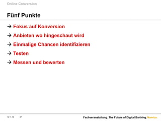 Online Conversion

Fünf Punkte
à  Fokus auf Konversion
à  Anbieten wo hingeschaut wird
à  Einmalige Chancen identifizieren
à  Testen
à  Messen und bewerten

14.11.13

37

Fachveranstaltung. The Future of Digital Banking. Namics.

 