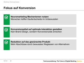 Online Conversion

Fokus auf Konversion
Neuromarketing Mechanismen nutzen
Menschen treffen Kaufentscheide im Unbewussten

Konversionspfad auf optimale Interaktion gestalten
Kein Brand Design, sondern Konversionziele erreichen

Reduktion auf das gewünschte Produkt
Mehr Abschlüsse durch bewusstes Weglassen von Alternativen

14.11.13

42

Fachveranstaltung. The Future of Digital Banking. Namics.

 