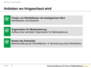 Online Conversion

Anbieten wo hingeschaut wird
Finden von Werbeflächen mit strategischem Wert
Identifizieren und bewerten

Organisation für Medienplanung
Aufbau einer zentralen Organisation für Medienplanung

Nutzen der Potenziale
Bewirtschaftung der Werbeflächen à Generierung eines Werttreibers

14.11.13

45

Fachveranstaltung. The Future of Digital Banking. Namics.

 