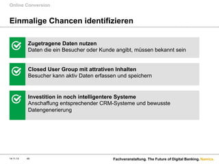 Online Conversion

Einmalige Chancen identifizieren
Zugetragene Daten nutzen
Daten die ein Besucher oder Kunde angibt, müssen bekannt sein
Closed User Group mit attrativen Inhalten
Besucher kann aktiv Daten erfassen und speichern

Investition in noch intelligentere Systeme
Anschaffung entsprechender CRM-Systeme und bewusste
Datengenerierung

14.11.13

49

Fachveranstaltung. The Future of Digital Banking. Namics.

 