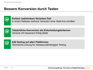 Online Conversion

Bessere Konversion durch Testen
Einfach realisierbare Varianten-Test
In einem Release mehrere Varianten einer Seite live schalten

Tatsächliche Konversion als Entscheidungskriterium
Variante mit besserem Erfolg bleibt

A/B-Testing auf allen Plattformen
Technische Lösung für releaseunabhängiges Testing

14.11.13

51

Fachveranstaltung. The Future of Digital Banking. Namics.

 