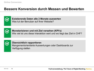 Online Conversion

Bessere Konversion durch Messen und Bewerten
Existierende Daten alle 2 Monate auswerten
Was tut der Benutzer auf Ihrer Website?

Monetarisieren und mit Ziel versehen (KPI’s)
Wie viel ist uns diese Interaktion wert und wo liegt das Ziel in CHF?

Übersichtlich rapportieren
Mangementorientierte Auswertungen oder Dashboards zur
Verfügung stellen

14.11.13

54

Fachveranstaltung. The Future of Digital Banking. Namics.

 