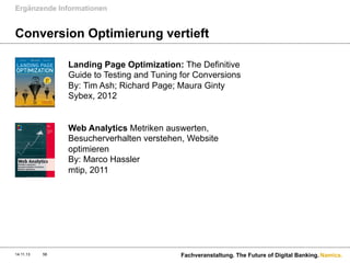 Ergänzende Informationen

Conversion Optimierung vertieft
Landing Page Optimization: The Definitive
Guide to Testing and Tuning for Conversions
By: Tim Ash; Richard Page; Maura Ginty 
Sybex, 2012

Web Analytics Metriken auswerten,
Besucherverhalten verstehen, Website
optimieren
By: Marco Hassler
mtip, 2011

14.11.13

58

Fachveranstaltung. The Future of Digital Banking. Namics.

 