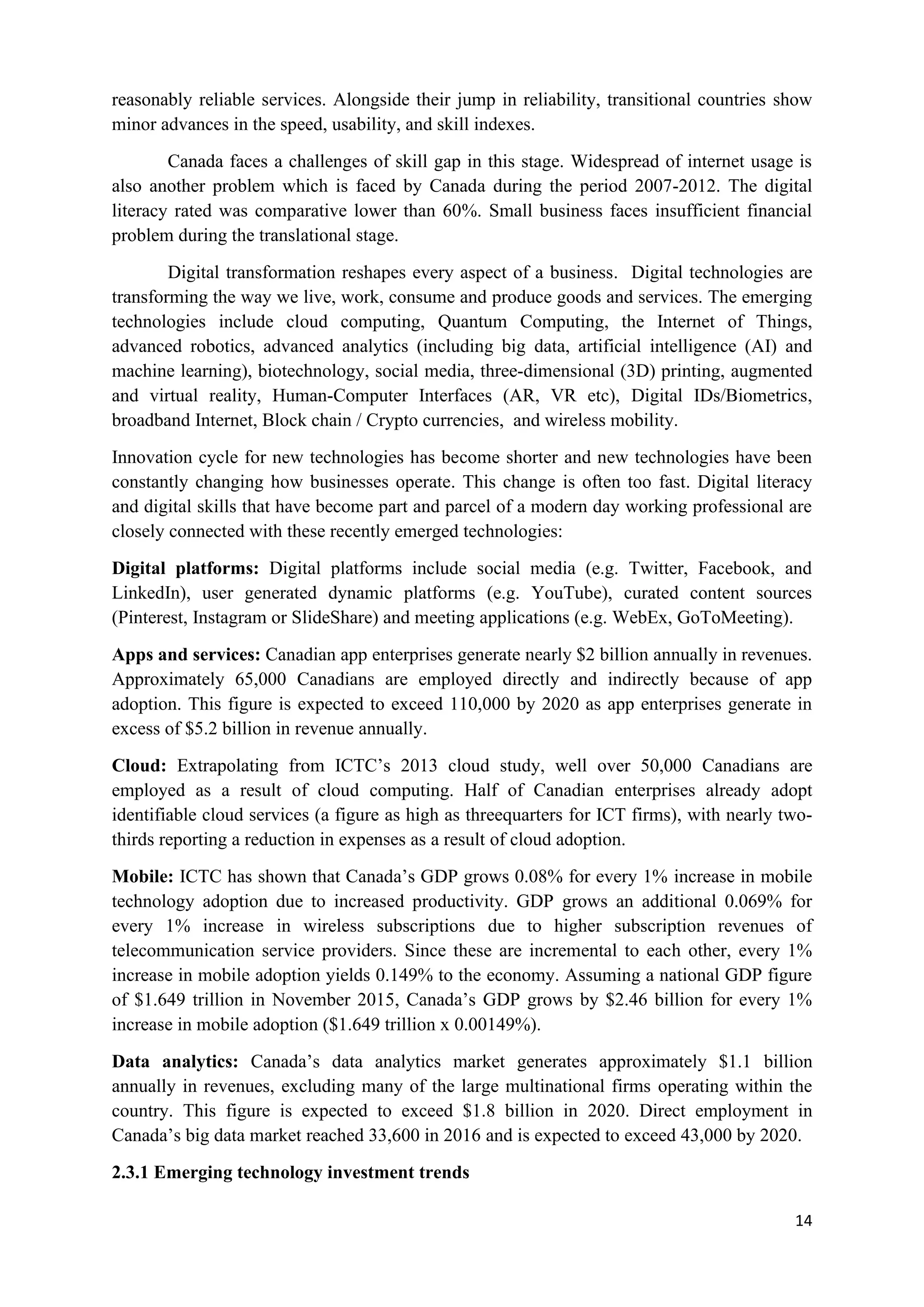 14
reasonably reliable services. Alongside their jump in reliability, transitional countries show
minor advances in the speed, usability, and skill indexes.
Canada faces a challenges of skill gap in this stage. Widespread of internet usage is
also another problem which is faced by Canada during the period 2007-2012. The digital
literacy rated was comparative lower than 60%. Small business faces insufficient financial
problem during the translational stage.
Digital transformation reshapes every aspect of a business. Digital technologies are
transforming the way we live, work, consume and produce goods and services. The emerging
technologies include cloud computing, Quantum Computing, the Internet of Things,
advanced robotics, advanced analytics (including big data, artificial intelligence (AI) and
machine learning), biotechnology, social media, three-dimensional (3D) printing, augmented
and virtual reality, Human-Computer Interfaces (AR, VR etc), Digital IDs/Biometrics,
broadband Internet, Block chain / Crypto currencies, and wireless mobility.
Innovation cycle for new technologies has become shorter and new technologies have been
constantly changing how businesses operate. This change is often too fast. Digital literacy
and digital skills that have become part and parcel of a modern day working professional are
closely connected with these recently emerged technologies:
Digital platforms: Digital platforms include social media (e.g. Twitter, Facebook, and
LinkedIn), user generated dynamic platforms (e.g. YouTube), curated content sources
(Pinterest, Instagram or SlideShare) and meeting applications (e.g. WebEx, GoToMeeting).
Apps and services: Canadian app enterprises generate nearly $2 billion annually in revenues.
Approximately 65,000 Canadians are employed directly and indirectly because of app
adoption. This figure is expected to exceed 110,000 by 2020 as app enterprises generate in
excess of $5.2 billion in revenue annually.
Cloud: Extrapolating from ICTC’s 2013 cloud study, well over 50,000 Canadians are
employed as a result of cloud computing. Half of Canadian enterprises already adopt
identifiable cloud services (a figure as high as threequarters for ICT firms), with nearly two-
thirds reporting a reduction in expenses as a result of cloud adoption.
Mobile: ICTC has shown that Canada’s GDP grows 0.08% for every 1% increase in mobile
technology adoption due to increased productivity. GDP grows an additional 0.069% for
every 1% increase in wireless subscriptions due to higher subscription revenues of
telecommunication service providers. Since these are incremental to each other, every 1%
increase in mobile adoption yields 0.149% to the economy. Assuming a national GDP figure
of $1.649 trillion in November 2015, Canada’s GDP grows by $2.46 billion for every 1%
increase in mobile adoption ($1.649 trillion x 0.00149%).
Data analytics: Canada’s data analytics market generates approximately $1.1 billion
annually in revenues, excluding many of the large multinational firms operating within the
country. This figure is expected to exceed $1.8 billion in 2020. Direct employment in
Canada’s big data market reached 33,600 in 2016 and is expected to exceed 43,000 by 2020.
2.3.1 Emerging technology investment trends
 