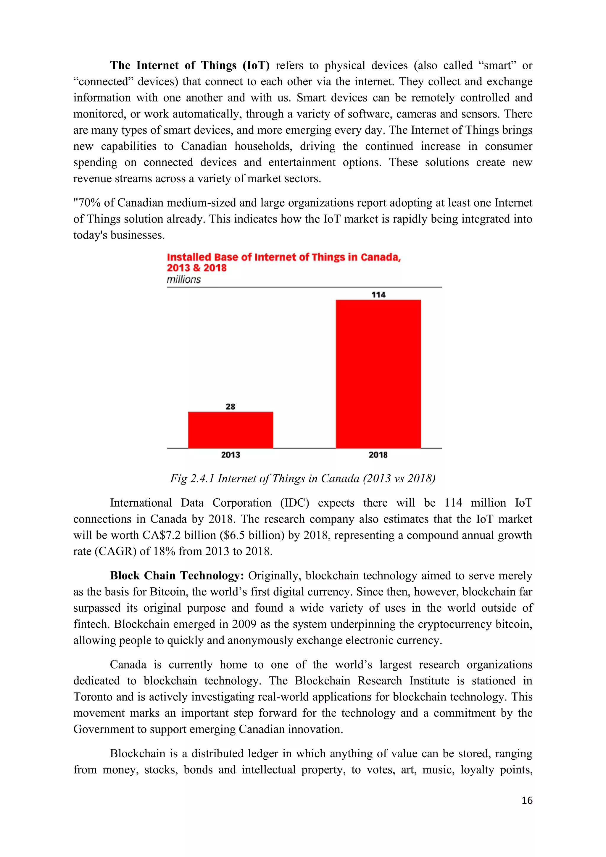 16
The Internet of Things (IoT) refers to physical devices (also called “smart” or
“connected” devices) that connect to each other via the internet. They collect and exchange
information with one another and with us. Smart devices can be remotely controlled and
monitored, or work automatically, through a variety of software, cameras and sensors. There
are many types of smart devices, and more emerging every day. The Internet of Things brings
new capabilities to Canadian households, driving the continued increase in consumer
spending on connected devices and entertainment options. These solutions create new
revenue streams across a variety of market sectors.
"70% of Canadian medium-sized and large organizations report adopting at least one Internet
of Things solution already. This indicates how the IoT market is rapidly being integrated into
today's businesses.
Fig 2.4.1 Internet of Things in Canada (2013 vs 2018)
International Data Corporation (IDC) expects there will be 114 million IoT
connections in Canada by 2018. The research company also estimates that the IoT market
will be worth CA$7.2 billion ($6.5 billion) by 2018, representing a compound annual growth
rate (CAGR) of 18% from 2013 to 2018.
Block Chain Technology: Originally, blockchain technology aimed to serve merely
as the basis for Bitcoin, the world’s first digital currency. Since then, however, blockchain far
surpassed its original purpose and found a wide variety of uses in the world outside of
fintech. Blockchain emerged in 2009 as the system underpinning the cryptocurrency bitcoin,
allowing people to quickly and anonymously exchange electronic currency.
Canada is currently home to one of the world’s largest research organizations
dedicated to blockchain technology. The Blockchain Research Institute is stationed in
Toronto and is actively investigating real-world applications for blockchain technology. This
movement marks an important step forward for the technology and a commitment by the
Government to support emerging Canadian innovation.
Blockchain is a distributed ledger in which anything of value can be stored, ranging
from money, stocks, bonds and intellectual property, to votes, art, music, loyalty points,
 