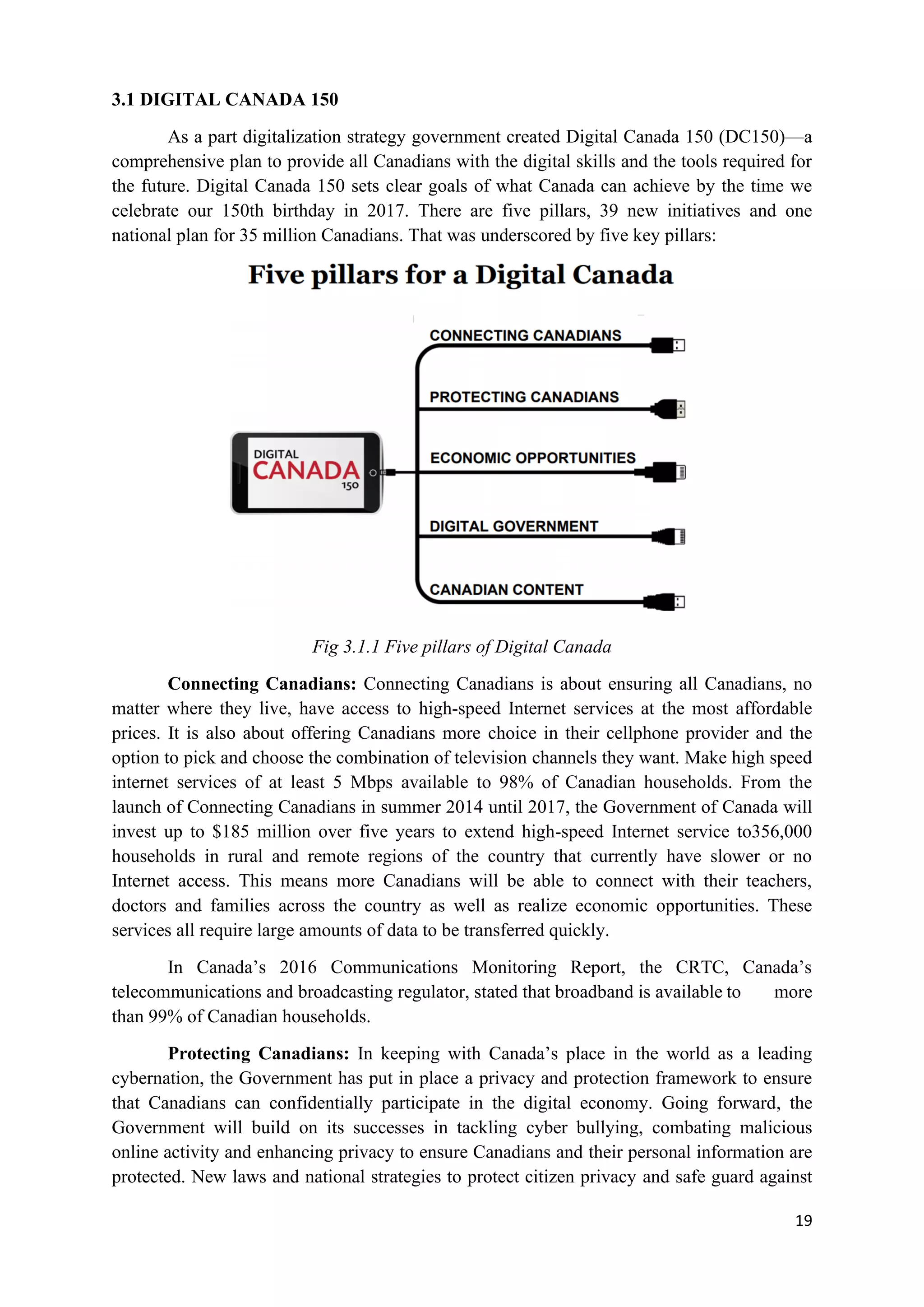 19
3.1 DIGITAL CANADA 150
As a part digitalization strategy government created Digital Canada 150 (DC150)—a
comprehensive plan to provide all Canadians with the digital skills and the tools required for
the future. Digital Canada 150 sets clear goals of what Canada can achieve by the time we
celebrate our 150th birthday in 2017. There are five pillars, 39 new initiatives and one
national plan for 35 million Canadians. That was underscored by five key pillars:
Fig 3.1.1 Five pillars of Digital Canada
Connecting Canadians: Connecting Canadians is about ensuring all Canadians, no
matter where they live, have access to high-speed Internet services at the most affordable
prices. It is also about offering Canadians more choice in their cellphone provider and the
option to pick and choose the combination of television channels they want. Make high speed
internet services of at least 5 Mbps available to 98% of Canadian households. From the
launch of Connecting Canadians in summer 2014 until 2017, the Government of Canada will
invest up to $185 million over five years to extend high-speed Internet service to356,000
households in rural and remote regions of the country that currently have slower or no
Internet access. This means more Canadians will be able to connect with their teachers,
doctors and families across the country as well as realize economic opportunities. These
services all require large amounts of data to be transferred quickly.
In Canada’s 2016 Communications Monitoring Report, the CRTC, Canada’s
telecommunications and broadcasting regulator, stated that broadband is available to more
than 99% of Canadian households.
Protecting Canadians: In keeping with Canada’s place in the world as a leading
cybernation, the Government has put in place a privacy and protection framework to ensure
that Canadians can confidentially participate in the digital economy. Going forward, the
Government will build on its successes in tackling cyber bullying, combating malicious
online activity and enhancing privacy to ensure Canadians and their personal information are
protected. New laws and national strategies to protect citizen privacy and safe guard against
 