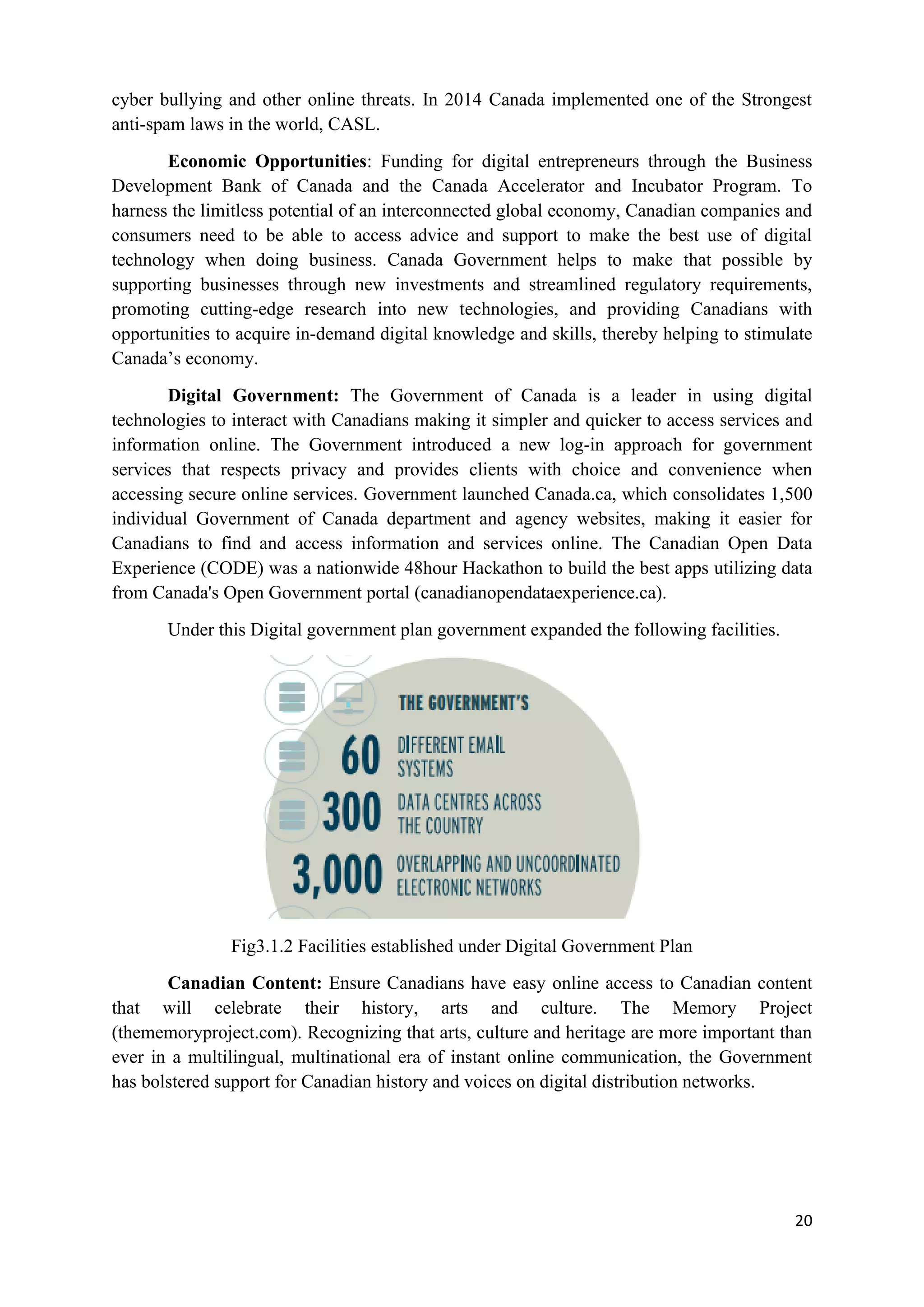 20
cyber bullying and other online threats. In 2014 Canada implemented one of the Strongest
anti-spam laws in the world, CASL.
Economic Opportunities: Funding for digital entrepreneurs through the Business
Development Bank of Canada and the Canada Accelerator and Incubator Program. To
harness the limitless potential of an interconnected global economy, Canadian companies and
consumers need to be able to access advice and support to make the best use of digital
technology when doing business. Canada Government helps to make that possible by
supporting businesses through new investments and streamlined regulatory requirements,
promoting cutting-edge research into new technologies, and providing Canadians with
opportunities to acquire in-demand digital knowledge and skills, thereby helping to stimulate
Canada’s economy.
Digital Government: The Government of Canada is a leader in using digital
technologies to interact with Canadians making it simpler and quicker to access services and
information online. The Government introduced a new log-in approach for government
services that respects privacy and provides clients with choice and convenience when
accessing secure online services. Government launched Canada.ca, which consolidates 1,500
individual Government of Canada department and agency websites, making it easier for
Canadians to find and access information and services online. The Canadian Open Data
Experience (CODE) was a nationwide 48hour Hackathon to build the best apps utilizing data
from Canada's Open Government portal (canadianopendataexperience.ca).
Under this Digital government plan government expanded the following facilities.
Fig3.1.2 Facilities established under Digital Government Plan
Canadian Content: Ensure Canadians have easy online access to Canadian content
that will celebrate their history, arts and culture. The Memory Project
(thememoryproject.com). Recognizing that arts, culture and heritage are more important than
ever in a multilingual, multinational era of instant online communication, the Government
has bolstered support for Canadian history and voices on digital distribution networks.
 