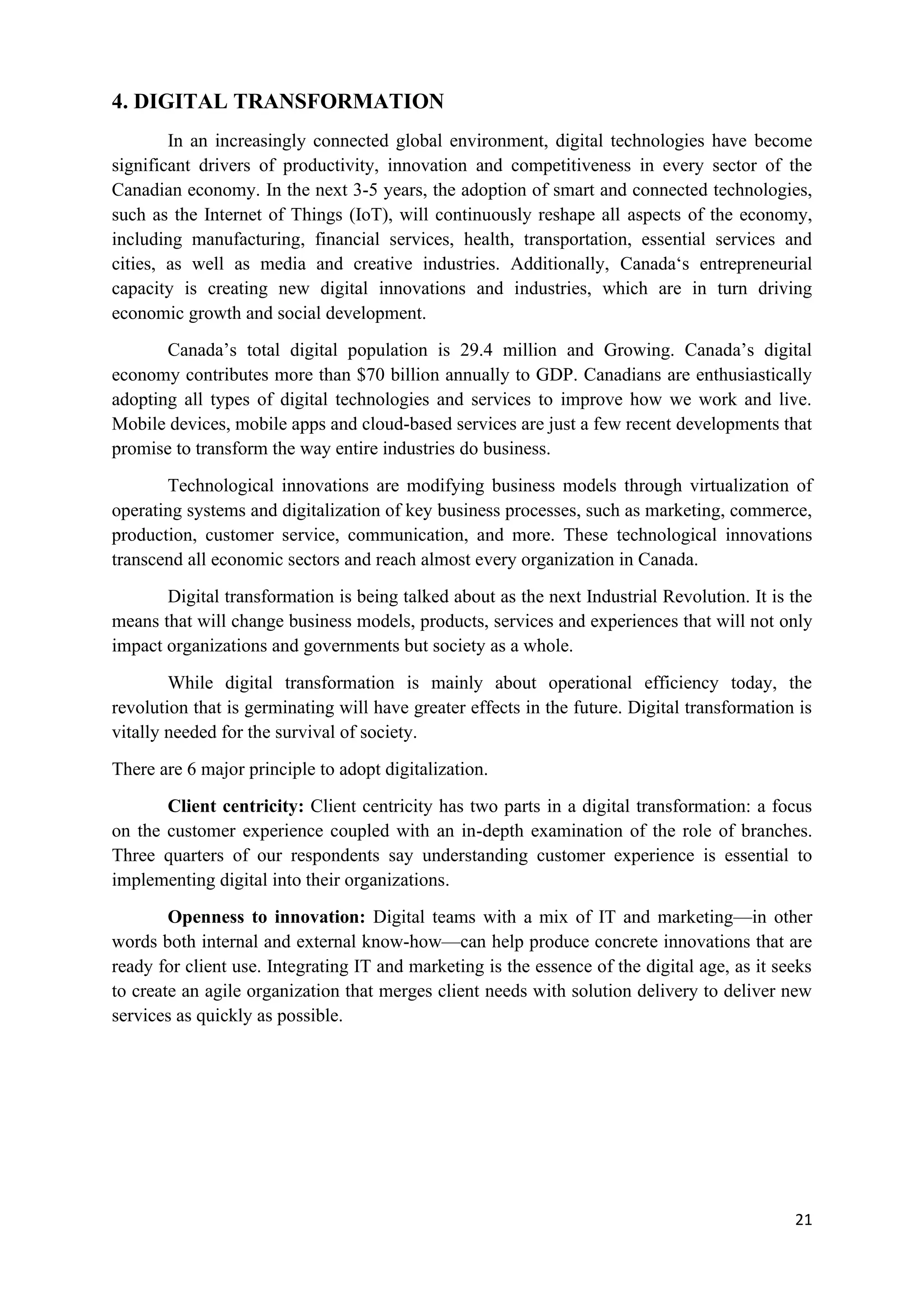 21
4. DIGITAL TRANSFORMATION
In an increasingly connected global environment, digital technologies have become
significant drivers of productivity, innovation and competitiveness in every sector of the
Canadian economy. In the next 3-5 years, the adoption of smart and connected technologies,
such as the Internet of Things (IoT), will continuously reshape all aspects of the economy,
including manufacturing, financial services, health, transportation, essential services and
cities, as well as media and creative industries. Additionally, Canada‘s entrepreneurial
capacity is creating new digital innovations and industries, which are in turn driving
economic growth and social development.
Canada’s total digital population is 29.4 million and Growing. Canada’s digital
economy contributes more than $70 billion annually to GDP. Canadians are enthusiastically
adopting all types of digital technologies and services to improve how we work and live.
Mobile devices, mobile apps and cloud-based services are just a few recent developments that
promise to transform the way entire industries do business.
Technological innovations are modifying business models through virtualization of
operating systems and digitalization of key business processes, such as marketing, commerce,
production, customer service, communication, and more. These technological innovations
transcend all economic sectors and reach almost every organization in Canada.
Digital transformation is being talked about as the next Industrial Revolution. It is the
means that will change business models, products, services and experiences that will not only
impact organizations and governments but society as a whole.
While digital transformation is mainly about operational efficiency today, the
revolution that is germinating will have greater effects in the future. Digital transformation is
vitally needed for the survival of society.
There are 6 major principle to adopt digitalization.
Client centricity: Client centricity has two parts in a digital transformation: a focus
on the customer experience coupled with an in-depth examination of the role of branches.
Three quarters of our respondents say understanding customer experience is essential to
implementing digital into their organizations.
Openness to innovation: Digital teams with a mix of IT and marketing—in other
words both internal and external know-how—can help produce concrete innovations that are
ready for client use. Integrating IT and marketing is the essence of the digital age, as it seeks
to create an agile organization that merges client needs with solution delivery to deliver new
services as quickly as possible.
 