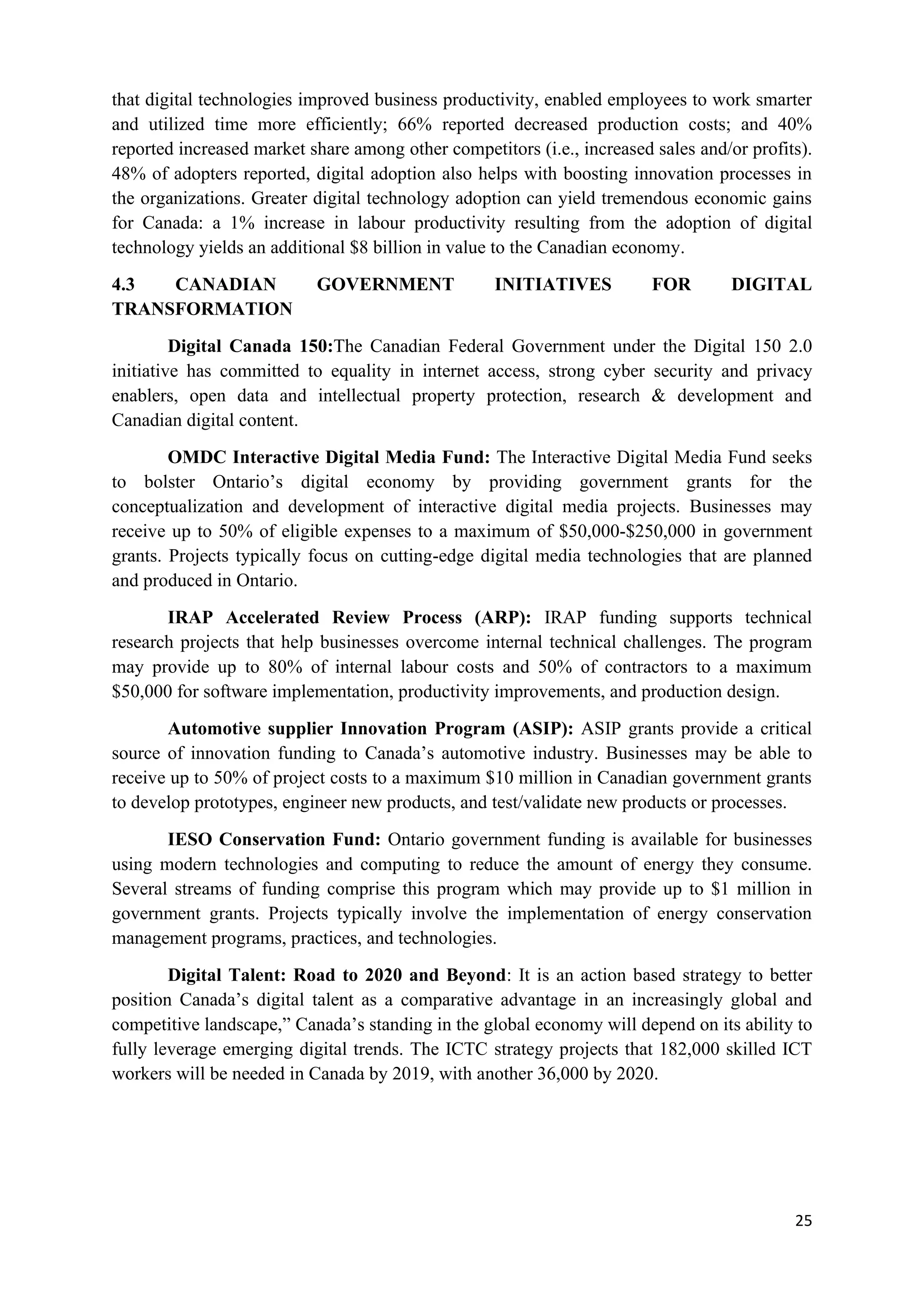 25
that digital technologies improved business productivity, enabled employees to work smarter
and utilized time more efficiently; 66% reported decreased production costs; and 40%
reported increased market share among other competitors (i.e., increased sales and/or profits).
48% of adopters reported, digital adoption also helps with boosting innovation processes in
the organizations. Greater digital technology adoption can yield tremendous economic gains
for Canada: a 1% increase in labour productivity resulting from the adoption of digital
technology yields an additional $8 billion in value to the Canadian economy.
4.3 CANADIAN GOVERNMENT INITIATIVES FOR DIGITAL
TRANSFORMATION
Digital Canada 150:The Canadian Federal Government under the Digital 150 2.0
initiative has committed to equality in internet access, strong cyber security and privacy
enablers, open data and intellectual property protection, research & development and
Canadian digital content.
OMDC Interactive Digital Media Fund: The Interactive Digital Media Fund seeks
to bolster Ontario’s digital economy by providing government grants for the
conceptualization and development of interactive digital media projects. Businesses may
receive up to 50% of eligible expenses to a maximum of $50,000-$250,000 in government
grants. Projects typically focus on cutting-edge digital media technologies that are planned
and produced in Ontario.
IRAP Accelerated Review Process (ARP): IRAP funding supports technical
research projects that help businesses overcome internal technical challenges. The program
may provide up to 80% of internal labour costs and 50% of contractors to a maximum
$50,000 for software implementation, productivity improvements, and production design.
Automotive supplier Innovation Program (ASIP): ASIP grants provide a critical
source of innovation funding to Canada’s automotive industry. Businesses may be able to
receive up to 50% of project costs to a maximum $10 million in Canadian government grants
to develop prototypes, engineer new products, and test/validate new products or processes.
IESO Conservation Fund: Ontario government funding is available for businesses
using modern technologies and computing to reduce the amount of energy they consume.
Several streams of funding comprise this program which may provide up to $1 million in
government grants. Projects typically involve the implementation of energy conservation
management programs, practices, and technologies.
Digital Talent: Road to 2020 and Beyond: It is an action based strategy to better
position Canada’s digital talent as a comparative advantage in an increasingly global and
competitive landscape,” Canada’s standing in the global economy will depend on its ability to
fully leverage emerging digital trends. The ICTC strategy projects that 182,000 skilled ICT
workers will be needed in Canada by 2019, with another 36,000 by 2020.
 