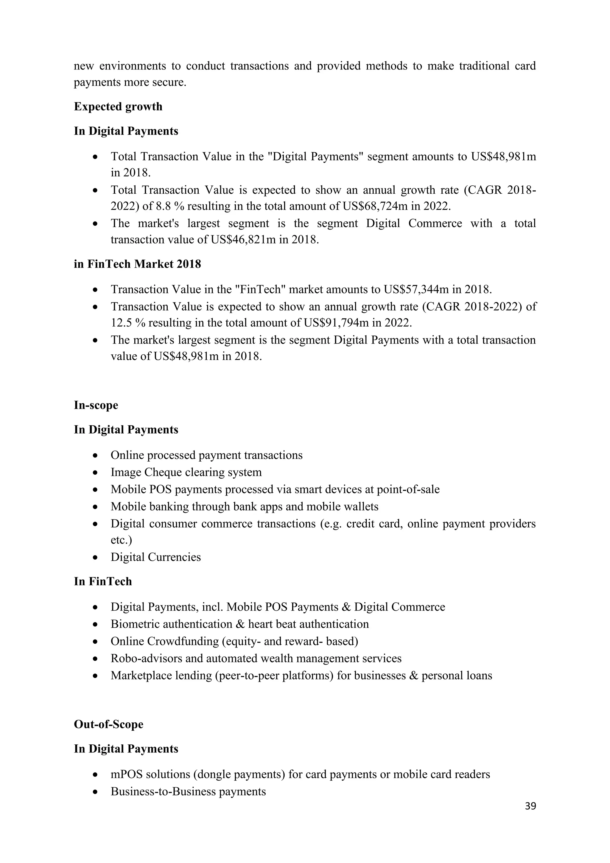 39
new environments to conduct transactions and provided methods to make traditional card
payments more secure.
Expected growth
In Digital Payments
• Total Transaction Value in the "Digital Payments" segment amounts to US$48,981m
in 2018.
• Total Transaction Value is expected to show an annual growth rate (CAGR 2018-
2022) of 8.8 % resulting in the total amount of US$68,724m in 2022.
• The market's largest segment is the segment Digital Commerce with a total
transaction value of US$46,821m in 2018.
in FinTech Market 2018
• Transaction Value in the "FinTech" market amounts to US$57,344m in 2018.
• Transaction Value is expected to show an annual growth rate (CAGR 2018-2022) of
12.5 % resulting in the total amount of US$91,794m in 2022.
• The market's largest segment is the segment Digital Payments with a total transaction
value of US$48,981m in 2018.
In-scope
In Digital Payments
• Online processed payment transactions
• Image Cheque clearing system
• Mobile POS payments processed via smart devices at point-of-sale
• Mobile banking through bank apps and mobile wallets
• Digital consumer commerce transactions (e.g. credit card, online payment providers
etc.)
• Digital Currencies
In FinTech
• Digital Payments, incl. Mobile POS Payments & Digital Commerce
• Biometric authentication & heart beat authentication
• Online Crowdfunding (equity- and reward- based)
• Robo-advisors and automated wealth management services
• Marketplace lending (peer-to-peer platforms) for businesses & personal loans
Out-of-Scope
In Digital Payments
• mPOS solutions (dongle payments) for card payments or mobile card readers
• Business-to-Business payments
 