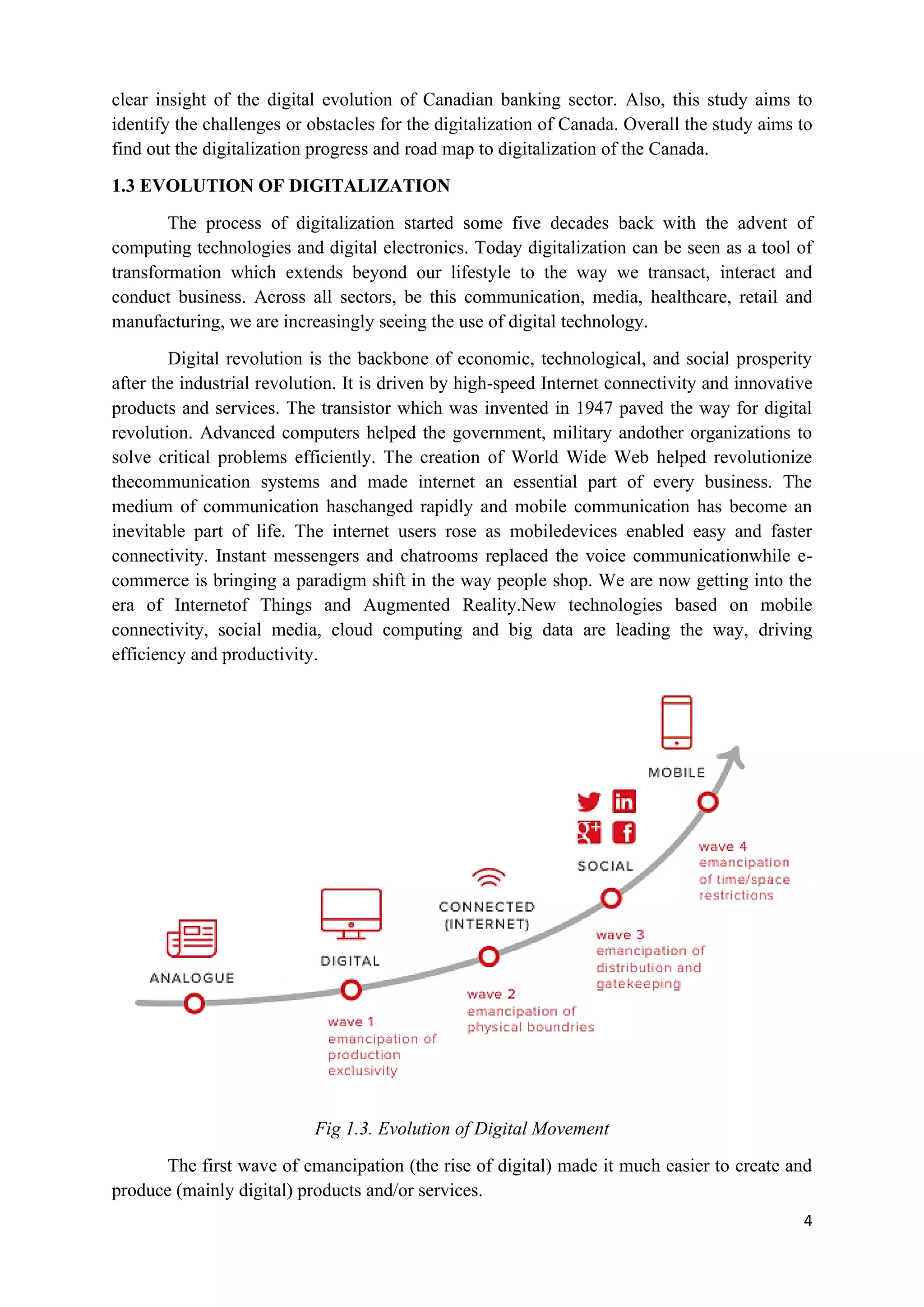 4
clear insight of the digital evolution of Canadian banking sector. Also, this study aims to
identify the challenges or obstacles for the digitalization of Canada. Overall the study aims to
find out the digitalization progress and road map to digitalization of the Canada.
1.3 EVOLUTION OF DIGITALIZATION
The process of digitalization started some five decades back with the advent of
computing technologies and digital electronics. Today digitalization can be seen as a tool of
transformation which extends beyond our lifestyle to the way we transact, interact and
conduct business. Across all sectors, be this communication, media, healthcare, retail and
manufacturing, we are increasingly seeing the use of digital technology.
Digital revolution is the backbone of economic, technological, and social prosperity
after the industrial revolution. It is driven by high-speed Internet connectivity and innovative
products and services. The transistor which was invented in 1947 paved the way for digital
revolution. Advanced computers helped the government, military andother organizations to
solve critical problems efficiently. The creation of World Wide Web helped revolutionize
thecommunication systems and made internet an essential part of every business. The
medium of communication haschanged rapidly and mobile communication has become an
inevitable part of life. The internet users rose as mobiledevices enabled easy and faster
connectivity. Instant messengers and chatrooms replaced the voice communicationwhile e-
commerce is bringing a paradigm shift in the way people shop. We are now getting into the
era of Internetof Things and Augmented Reality.New technologies based on mobile
connectivity, social media, cloud computing and big data are leading the way, driving
efficiency and productivity.
Fig 1.3. Evolution of Digital Movement
The first wave of emancipation (the rise of digital) made it much easier to create and
produce (mainly digital) products and/or services.
 
