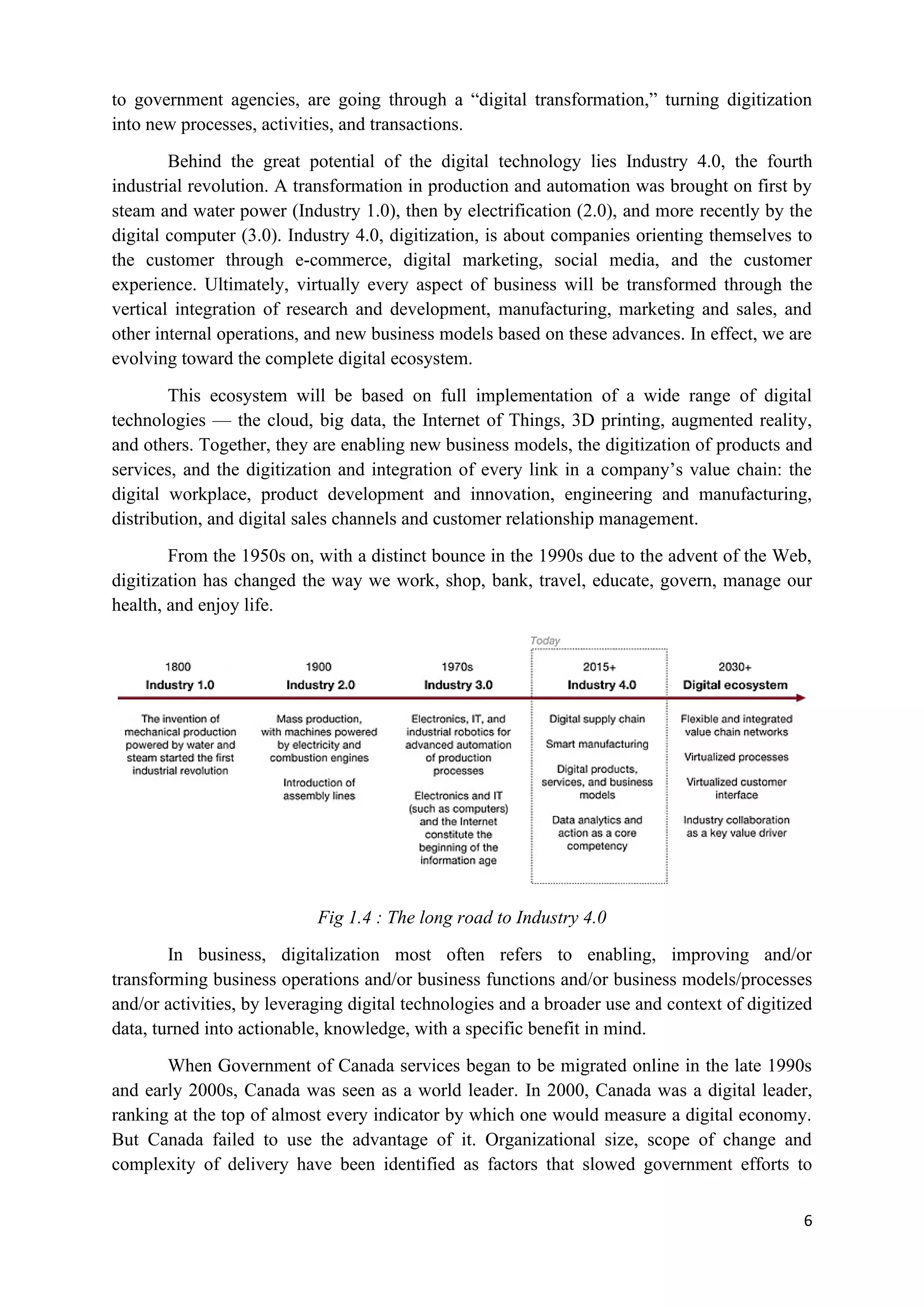 6
to government agencies, are going through a “digital transformation,” turning digitization
into new processes, activities, and transactions.
Behind the great potential of the digital technology lies Industry 4.0, the fourth
industrial revolution. A transformation in production and automation was brought on first by
steam and water power (Industry 1.0), then by electrification (2.0), and more recently by the
digital computer (3.0). Industry 4.0, digitization, is about companies orienting themselves to
the customer through e-commerce, digital marketing, social media, and the customer
experience. Ultimately, virtually every aspect of business will be transformed through the
vertical integration of research and development, manufacturing, marketing and sales, and
other internal operations, and new business models based on these advances. In effect, we are
evolving toward the complete digital ecosystem.
This ecosystem will be based on full implementation of a wide range of digital
technologies — the cloud, big data, the Internet of Things, 3D printing, augmented reality,
and others. Together, they are enabling new business models, the digitization of products and
services, and the digitization and integration of every link in a company’s value chain: the
digital workplace, product development and innovation, engineering and manufacturing,
distribution, and digital sales channels and customer relationship management.
From the 1950s on, with a distinct bounce in the 1990s due to the advent of the Web,
digitization has changed the way we work, shop, bank, travel, educate, govern, manage our
health, and enjoy life.
Fig 1.4 : The long road to Industry 4.0
In business, digitalization most often refers to enabling, improving and/or
transforming business operations and/or business functions and/or business models/processes
and/or activities, by leveraging digital technologies and a broader use and context of digitized
data, turned into actionable, knowledge, with a specific benefit in mind.
When Government of Canada services began to be migrated online in the late 1990s
and early 2000s, Canada was seen as a world leader. In 2000, Canada was a digital leader,
ranking at the top of almost every indicator by which one would measure a digital economy.
But Canada failed to use the advantage of it. Organizational size, scope of change and
complexity of delivery have been identified as factors that slowed government efforts to
 