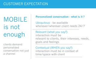 CUSTOMER EXPECTATION
MOBILE
is not
enough
clients demand
personalized
conversation not just
a channel
Ubiquitous - be available
whenever/wherever client needs 24/7
Relevant (what you say?)
interaction must be
relevant to clients, their intereses, needs,
goals and feelings
Contextual (WHEN you say?)
interaction must be in context of
time/space with client
Personalized conversation - what is it ?
 