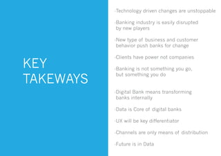 KEY
TAKEWAYS
-Technology driven changes are unstoppable
-Banking industry is easily disrupted
by new players
-New type of business and customer
behavior push banks for change
-Clients have power not companies
-Banking is not something you go,
but something you do
-Digital Bank means transforming
banks internally
-Data is Core of digital banks
-UX will be key differentiator
-Channels are only means of distribution
-Future is in Data
 