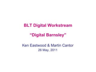 BLT Digital Workstream “Digital Barnsley” Ken Eastwood & Martin Cantor 26 May, 2011 