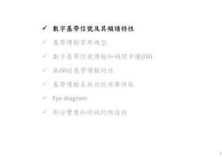 4
數字基數字基數字基數字基帶信號及其頻譜特性帶信號及其頻譜特性帶信號及其頻譜特性帶信號及其頻譜特性
基帶傳輸常用碼型基帶傳輸常用碼型基帶傳輸常用碼型基帶傳輸常用碼型
數字基帶信數字基帶信數字基帶信數字基帶信號傳輸和碼間串擾號傳輸和碼間串擾號傳輸和碼間串擾號傳輸和碼間串擾(ISI)
無無無無ISI的基帶傳輸特性的基帶傳輸特性的基帶傳輸特性的基帶傳輸特性
基帶基帶基帶基帶傳輸系統的抗噪聲性能傳輸系統的抗噪聲性能傳輸系統的抗噪聲性能傳輸系統的抗噪聲性能
Eye diagram
部分部分部分部分響應和時域均衡技術響應和時域均衡技術響應和時域均衡技術響應和時域均衡技術
 