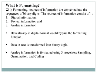 What is Formatting?
 In Formatting, sources of information are converted into the
sequences of binary digits. The sources of information consist of 1.
1. Digital information,
2. Textual information and
3. Analog information
• Data already in digital format would bypass the formatting
function.
• Data in text is transformed into binary digit.
• Analog information is formatted using 3 processes: Sampling,
Quantization, and Coding
 