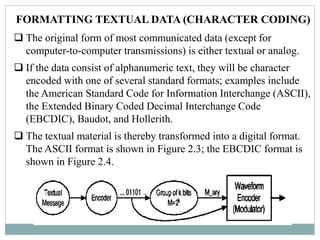 FORMATTING TEXTUAL DATA (CHARACTER CODING)
 The original form of most communicated data (except for
computer-to-computer transmissions) is either textual or analog.
 If the data consist of alphanumeric text, they will be character
encoded with one of several standard formats; examples include
the American Standard Code for Information Interchange (ASCII),
the Extended Binary Coded Decimal Interchange Code
(EBCDIC), Baudot, and Hollerith.
 The textual material is thereby transformed into a digital format.
The ASCII format is shown in Figure 2.3; the EBCDIC format is
shown in Figure 2.4.
 