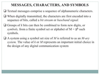 MESSAGES, CHARACTERS, AND SYMBOLS
 Textual messages comprise a sequence of alphanumeric characters.
 When digitally transmitted, the characters are first encoded into a
sequence of bits, called a bit stream or baseband signal.
 Groups of k bits can then be combined to form new digits, or
symbols, from a finite symbol set or alphabet of M = 2k such
symbols.
 A system using a symbol set size of M is referred to as an M-ary
system. The value of k or M represents an important initial choice in
the design of any digital communication system
 