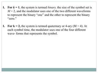 1. For k = 1, the system is termed binary, the size of the symbol set is
M = 2, and the modulator uses one of the two different waveforms
to represent the binary “one” and the other to represent the binary
“zero.”
1. For k = 2, the system is termed quaternary or 4-ary (M = 4). At
each symbol time, the modulator uses one of the four different
wave- forms that represents the symbol.
 