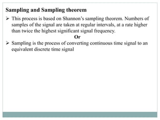 Sampling and Sampling theorem
 This process is based on Shannon’s sampling theorem. Numbers of
samples of the signal are taken at regular intervals, at a rate higher
than twice the highest significant signal frequency.
Or
 Sampling is the process of converting continuous time signal to an
equivalent discrete time signal
 