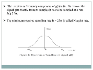  The maximum frequency component of g(t) is fm. To recover the
signal g(t) exactly from its samples it has to be sampled at a rate
fs ≥ 2fm.
 The minimum required sampling rate fs = 2fm is called Nyquist rate.
 